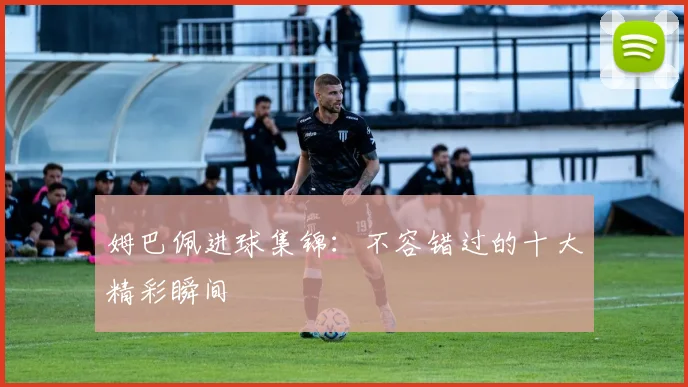 姆巴佩进球集锦：不容错过的十大精彩瞬间