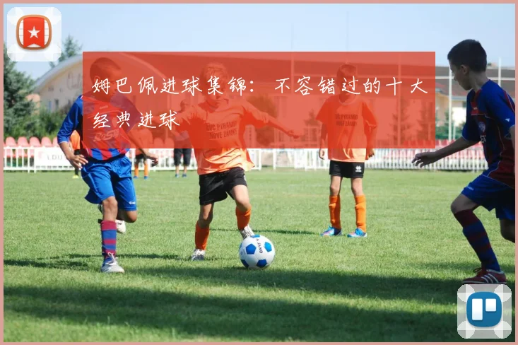 姆巴佩进球集锦:不容错过的十大经典进球